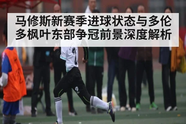 马修斯新赛季进球状态与多伦多枫叶东部争冠前景深度解析