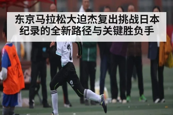 东京马拉松大迫杰复出挑战日本纪录的全新路径与关键胜负手