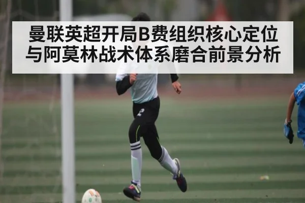 曼联英超开局B费组织核心定位与阿莫林战术体系磨合前景分析