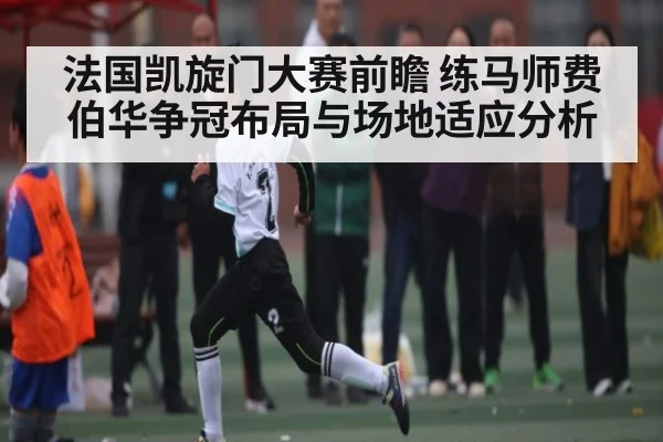 法国凯旋门大赛前瞻 练马师费伯华争冠布局与场地适应分析